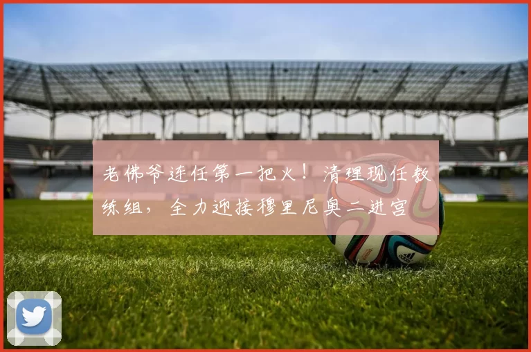 老佛爷连任第一把火!清理现任教练组,全力迎接穆里尼奥二进宫