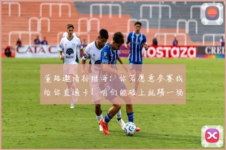 董路邀请孙继海:你若愿意参赛我给你直通卡!咱们能碰上就踢一场