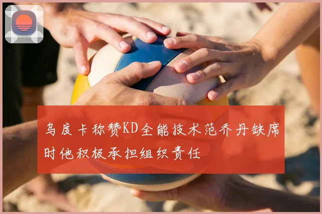 乌度卡称赞KD全能技术范乔丹缺席时他积极承担组织责任