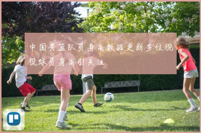 中国男篮队员身高数据更新多位现役球员身高引关注