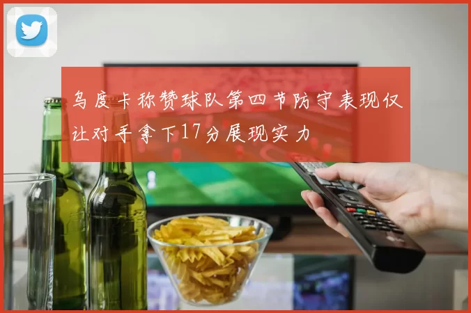 乌度卡称赞球队第四节防守表现仅让对手拿下17分展现实力