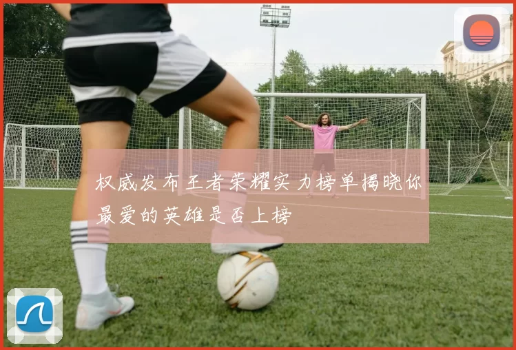 权威发布王者荣耀实力榜单揭晓你最爱的英雄是否上榜