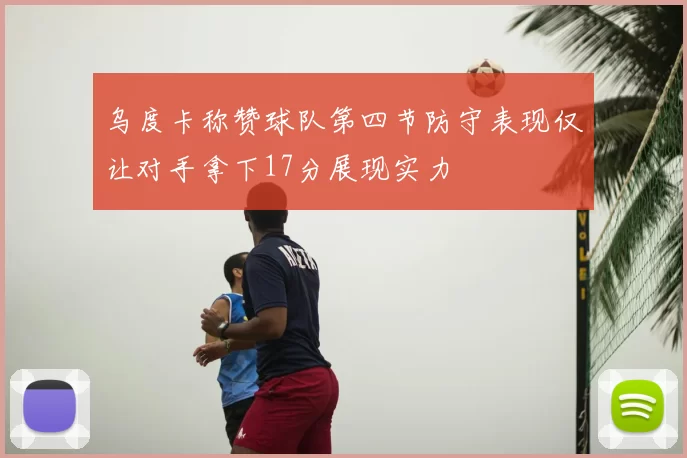 乌度卡称赞球队第四节防守表现仅让对手拿下17分展现实力