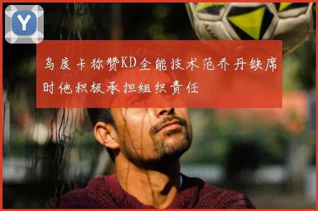 乌度卡称赞KD全能技术范乔丹缺席时他积极承担组织责任