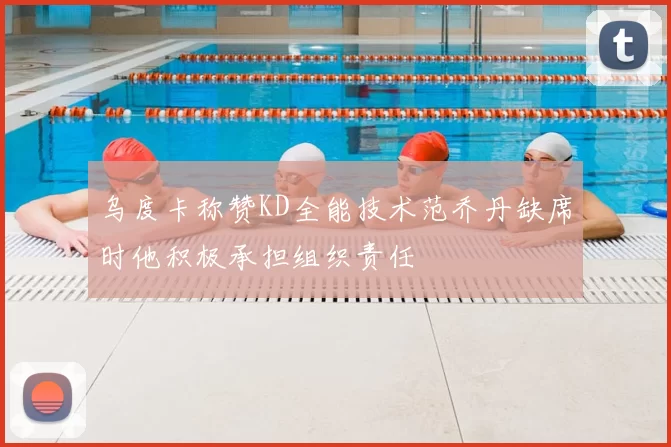 乌度卡称赞KD全能技术范乔丹缺席时他积极承担组织责任