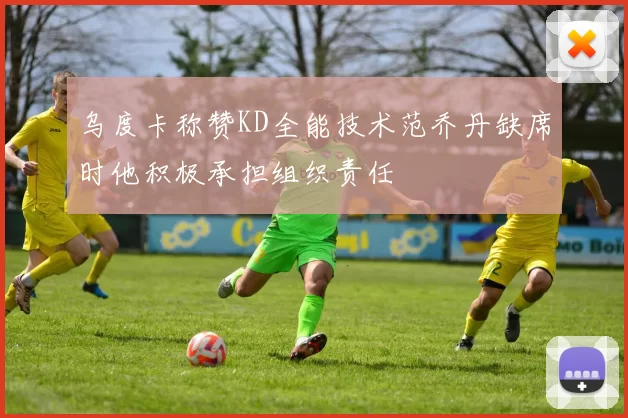 乌度卡称赞KD全能技术范乔丹缺席时他积极承担组织责任