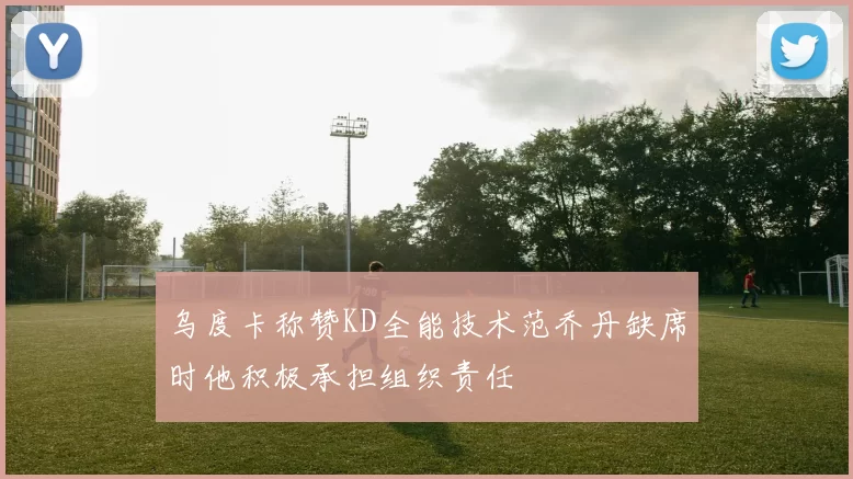 乌度卡称赞KD全能技术范乔丹缺席时他积极承担组织责任