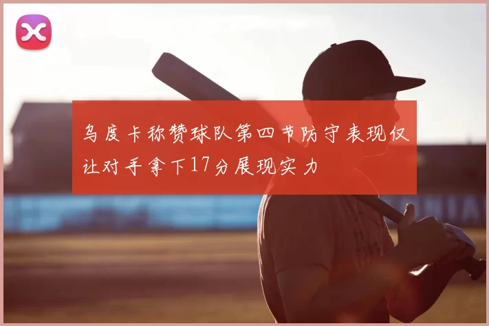 乌度卡称赞球队第四节防守表现仅让对手拿下17分展现实力