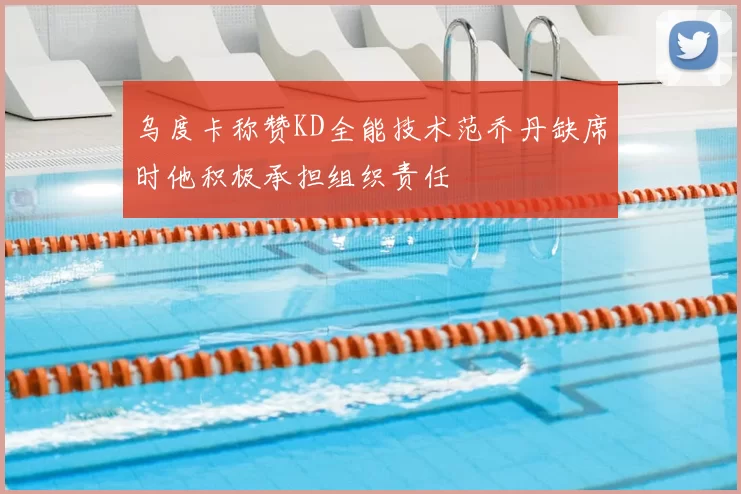 乌度卡称赞KD全能技术范乔丹缺席时他积极承担组织责任