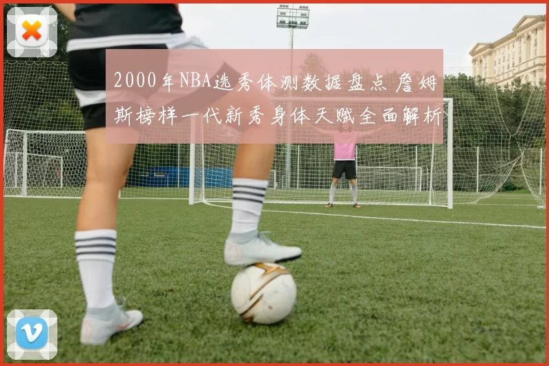 2000年NBA选秀体测数据盘点 詹姆斯榜样一代新秀身体天赋全面解析