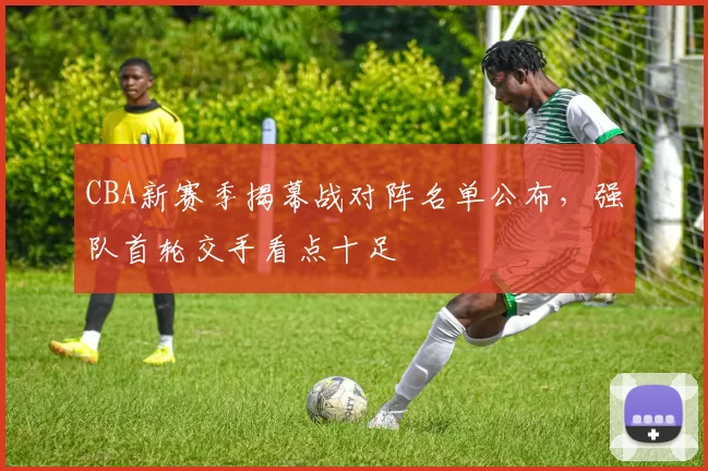 CBA新赛季揭幕战对阵名单公布,强队首轮交手看点十足
