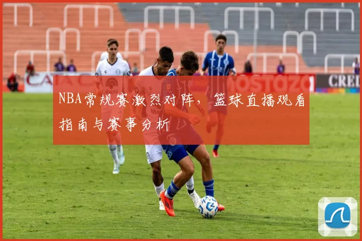 NBA常规赛激烈对阵,篮球直播观看指南与赛事分析