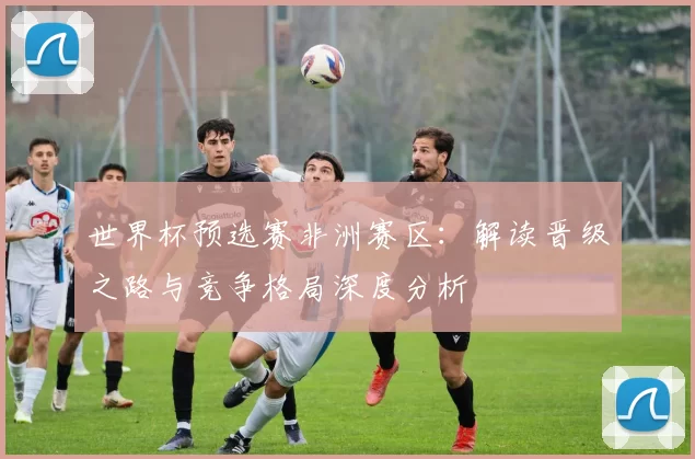 世界杯预选赛非洲赛区:解读晋级之路与竞争格局深度分析