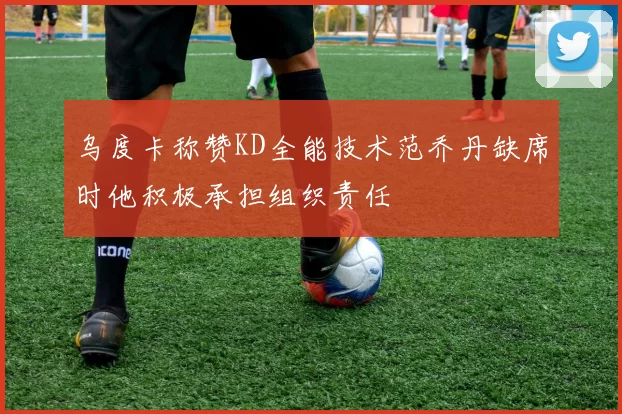 乌度卡称赞KD全能技术范乔丹缺席时他积极承担组织责任
