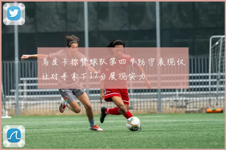 乌度卡称赞球队第四节防守表现仅让对手拿下17分展现实力