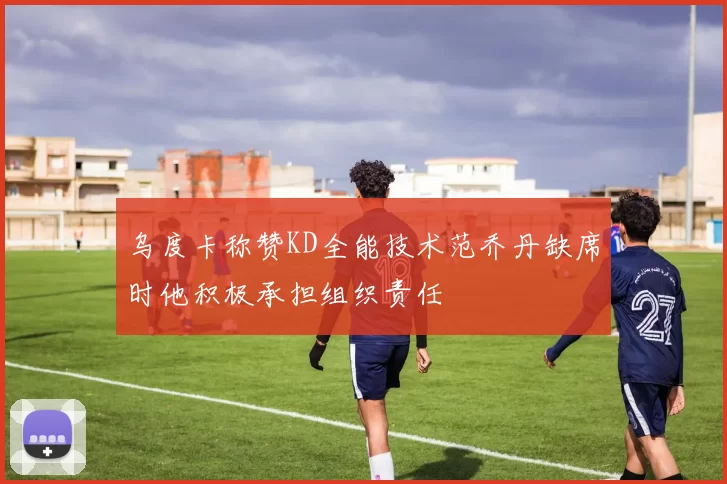 乌度卡称赞KD全能技术范乔丹缺席时他积极承担组织责任