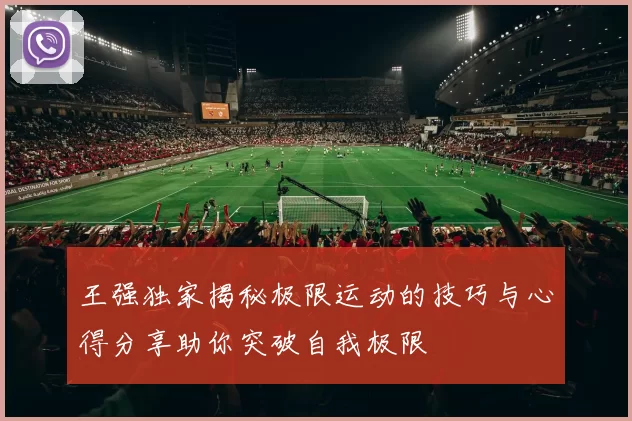 王强独家揭秘极限运动的技巧与心得分享助你突破自我极限
