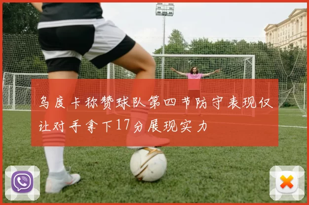 乌度卡称赞球队第四节防守表现仅让对手拿下17分展现实力