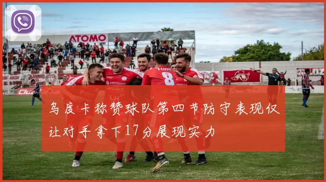 乌度卡称赞球队第四节防守表现仅让对手拿下17分展现实力