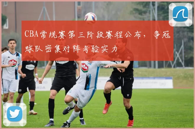 CBA常规赛第三阶段赛程公布,争冠球队密集对阵考验实力