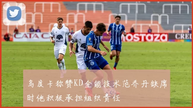 乌度卡称赞KD全能技术范乔丹缺席时他积极承担组织责任