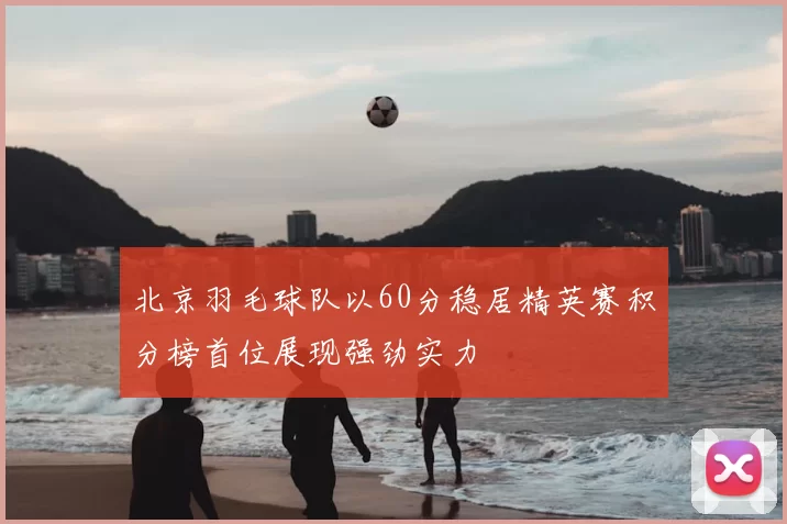 北京羽毛球队以60分稳居精英赛积分榜首位展现强劲实力