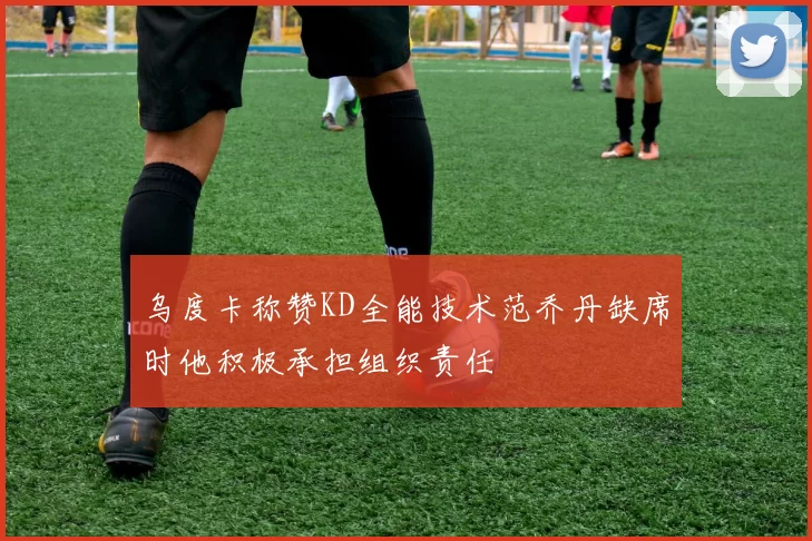 乌度卡称赞KD全能技术范乔丹缺席时他积极承担组织责任