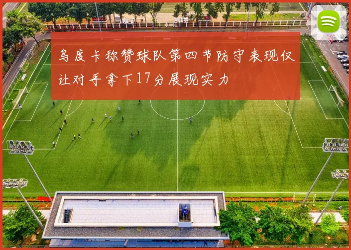 乌度卡称赞球队第四节防守表现仅让对手拿下17分展现实力