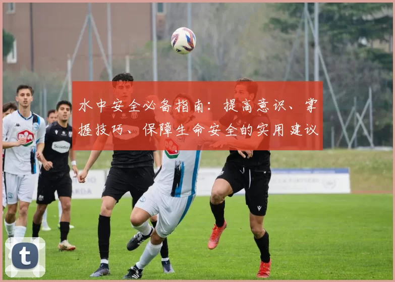 水中安全必备指南:提高意识、掌握技巧、保障生命安全的实用建议