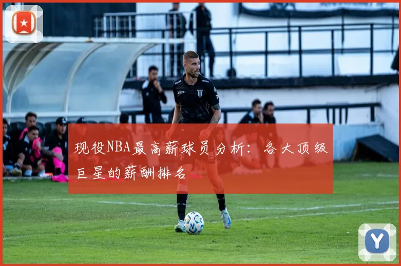 现役NBA最高薪球员分析：各大顶级巨星的薪酬排名