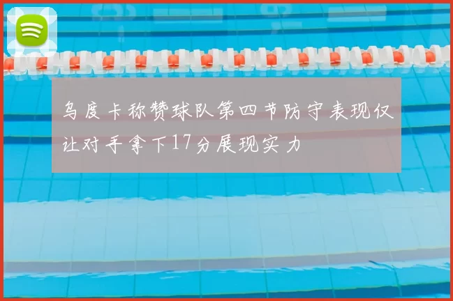 乌度卡称赞球队第四节防守表现仅让对手拿下17分展现实力
