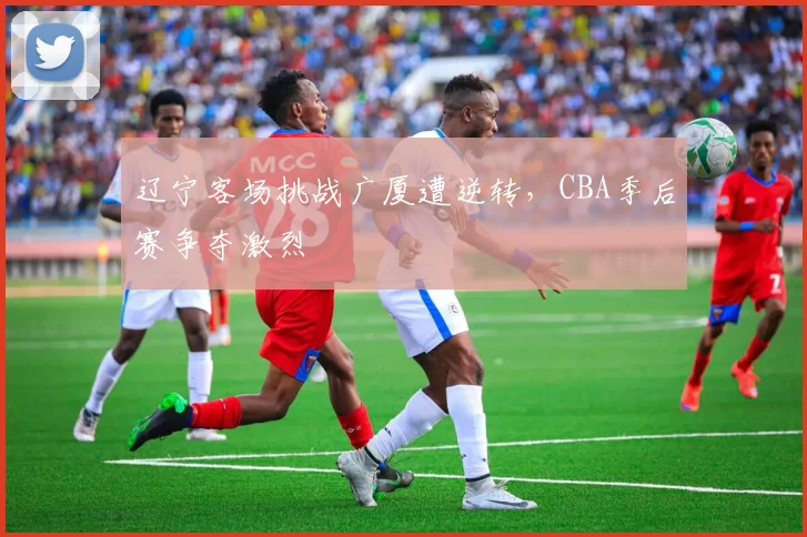 辽宁客场挑战广厦遭逆转，CBA季后赛争夺激烈