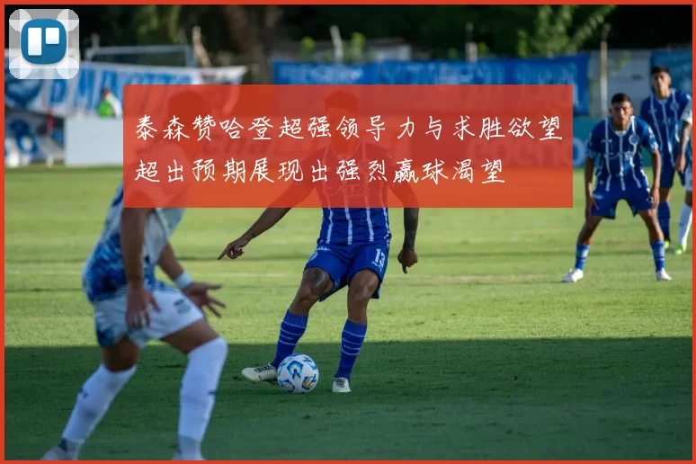 泰森赞哈登超强领导力与求胜欲望超出预期展现出强烈赢球渴望