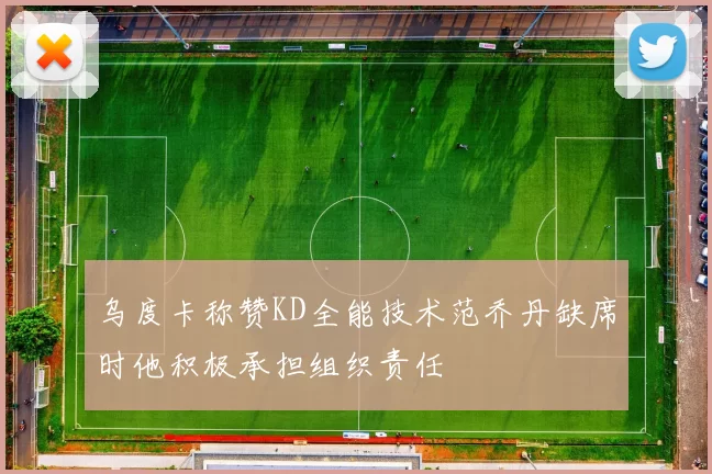 乌度卡称赞KD全能技术范乔丹缺席时他积极承担组织责任