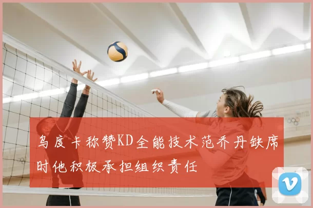 乌度卡称赞KD全能技术范乔丹缺席时他积极承担组织责任