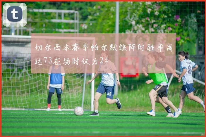 切尔西本赛季帕尔默缺阵时胜率高达73在场时仅为24