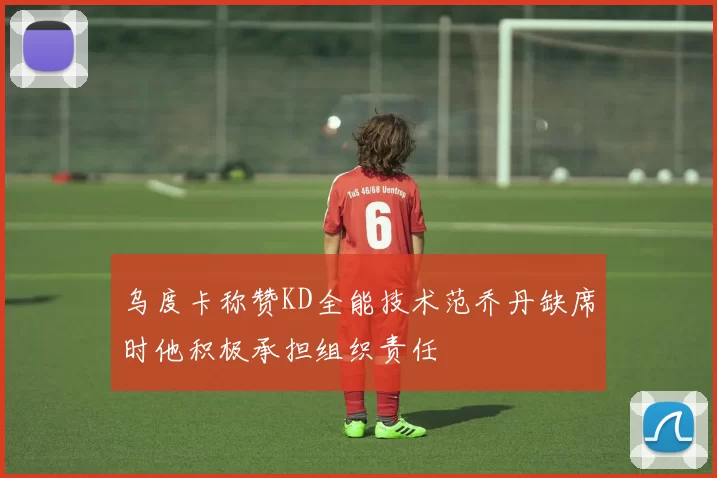 乌度卡称赞KD全能技术范乔丹缺席时他积极承担组织责任