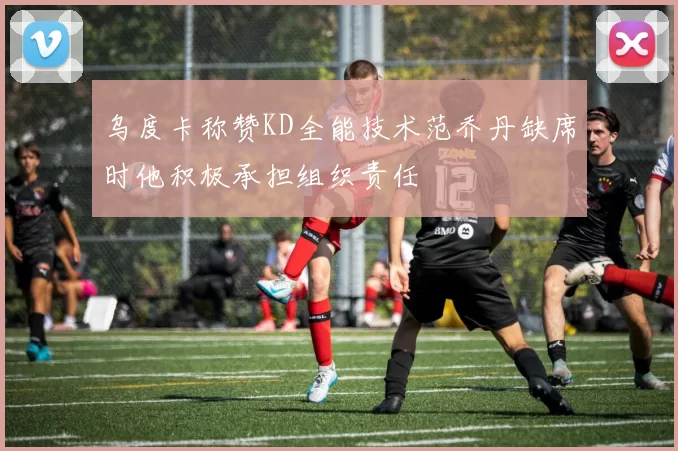 乌度卡称赞KD全能技术范乔丹缺席时他积极承担组织责任