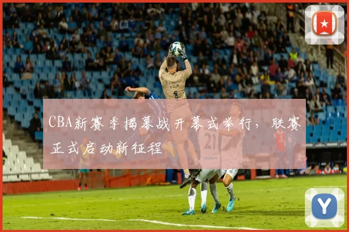 CBA新赛季揭幕战开幕式举行，联赛正式启动新征程
