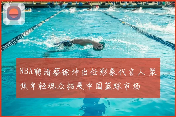 NBA聘请蔡徐坤出任形象代言人 聚焦年轻观众拓展中国篮球市场
