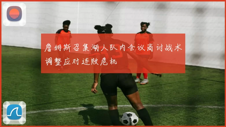 詹姆斯召集湖人队内会议商讨战术调整应对连败危机