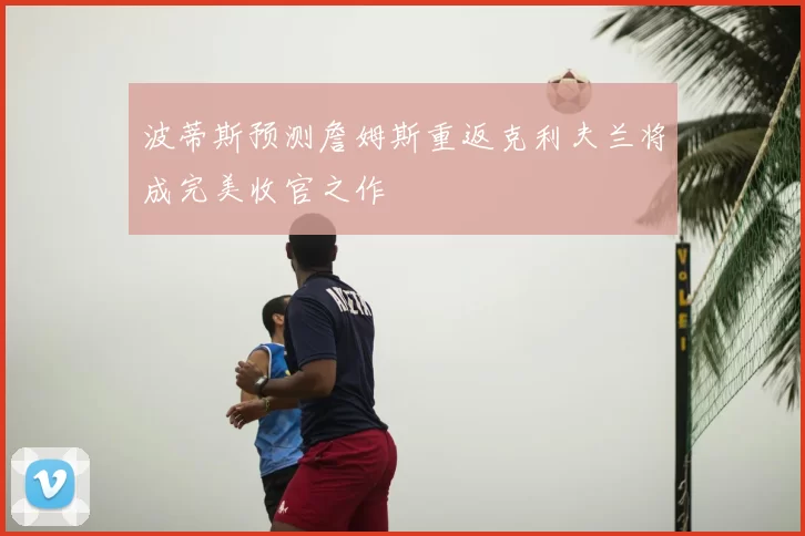 波蒂斯预测詹姆斯重返克利夫兰将成完美收官之作