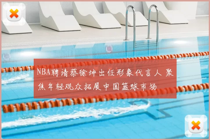 NBA聘请蔡徐坤出任形象代言人 聚焦年轻观众拓展中国篮球市场