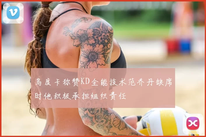 乌度卡称赞KD全能技术范乔丹缺席时他积极承担组织责任