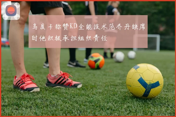 乌度卡称赞KD全能技术范乔丹缺席时他积极承担组织责任