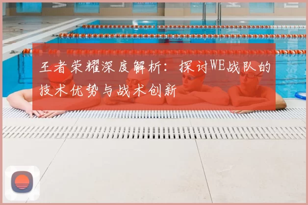 王者荣耀深度解析:探讨WE战队的技术优势与战术创新