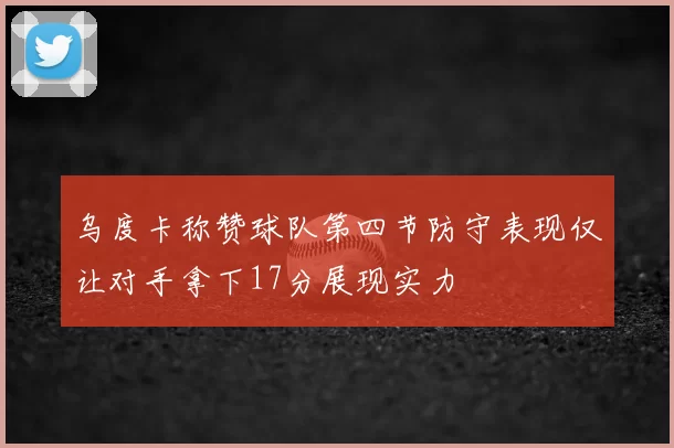 乌度卡称赞球队第四节防守表现仅让对手拿下17分展现实力