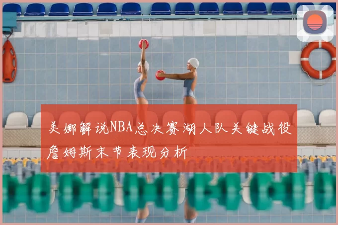 美娜解说NBA总决赛湖人队关键战役詹姆斯末节表现分析