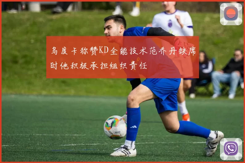乌度卡称赞KD全能技术范乔丹缺席时他积极承担组织责任
