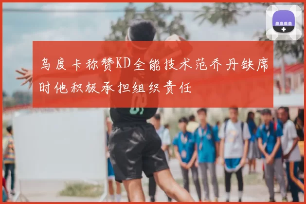 乌度卡称赞KD全能技术范乔丹缺席时他积极承担组织责任